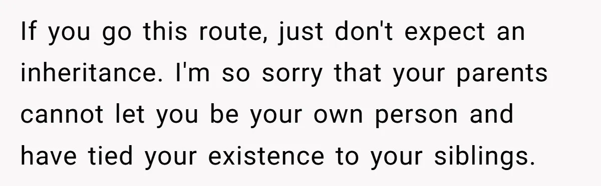 If you go this route, just don't expect an inheritance. I'm so sorry that your parents cannot let you be your own person and have tied your existence to your...