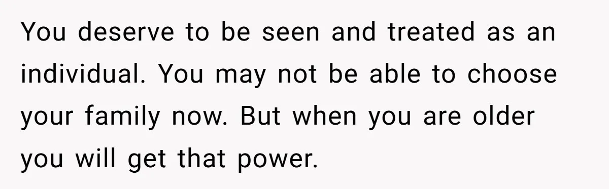 You deserve to be seen and treated as an individual. You may not be able to choose your family now. But when you are older you will get that power.