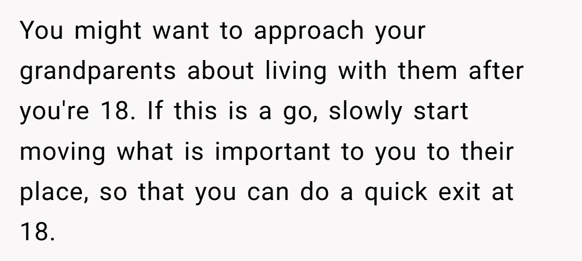 You might want to approach your grandparents about living with them after you're 18. If this is a go, slowly start moving what is important to you to their place,...