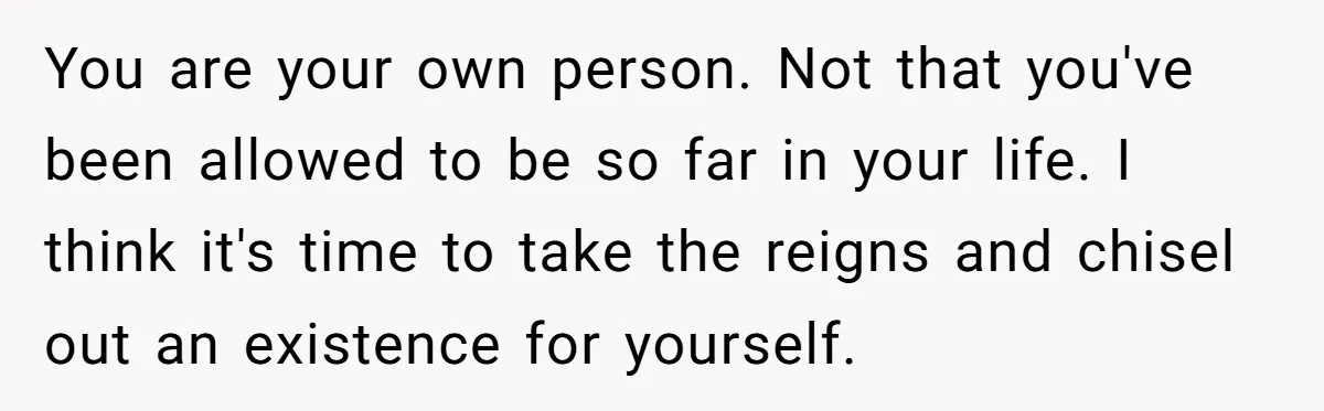 You are your own person. Not that you've been allowed to be so far in your life. I think it's time to take the reigns and chisel out an existence...