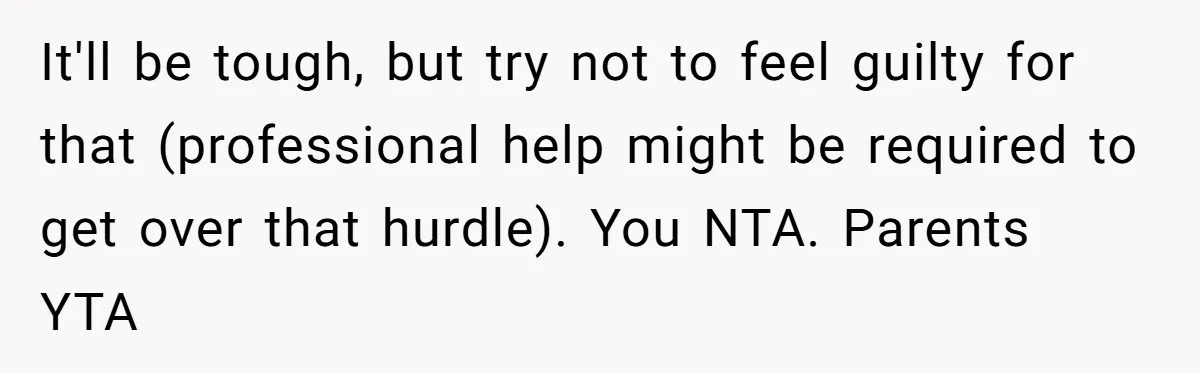 It'll be tough, but try not to feel guilty for that (professional help might be required to get over that hurdle). You NTA. Parents YTA
