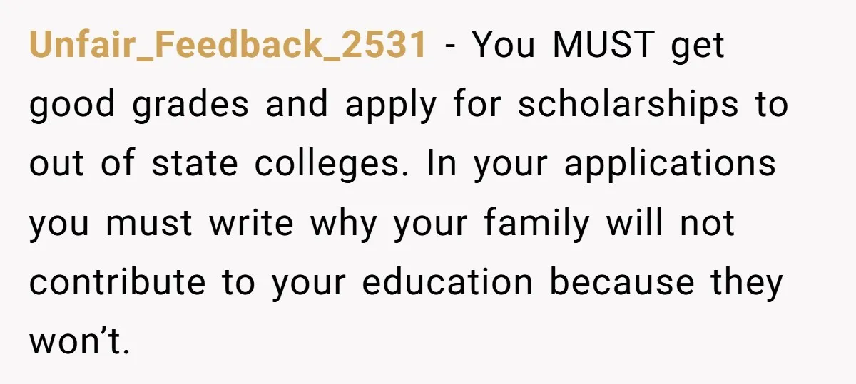 Unfair_Feedback_2531 − You MUST get good grades and apply for scholarships to out of state colleges. In your applications you must write why your family will not contribute to your...