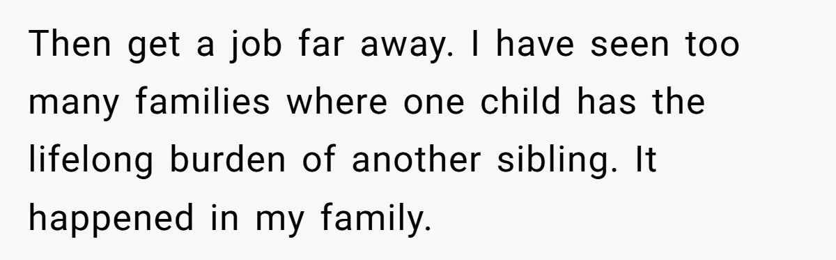 Then get a job far away. I have seen too many families where one child has the lifelong burden of another sibling. It happened in my family.