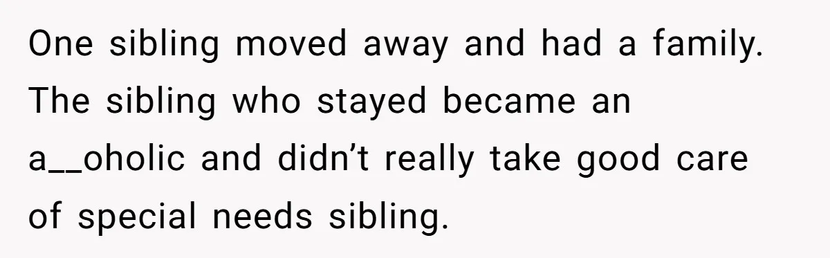 One sibling moved away and had a family. The sibling who stayed became an a__oholic and didn’t really take good care of special needs sibling.