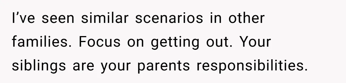 I’ve seen similar scenarios in other families. Focus on getting out. Your siblings are your parents responsibilities.