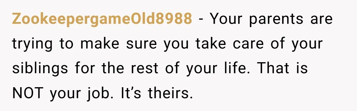 ZookeepergameOld8988 − Your parents are trying to make sure you take care of your siblings for the rest of your life. That is NOT your job. It’s theirs.