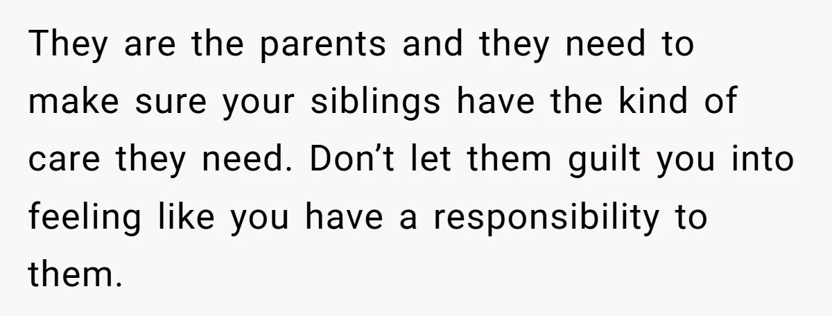 They are the parents and they need to make sure your siblings have the kind of care they need. Don’t let them guilt you into feeling like you have a...