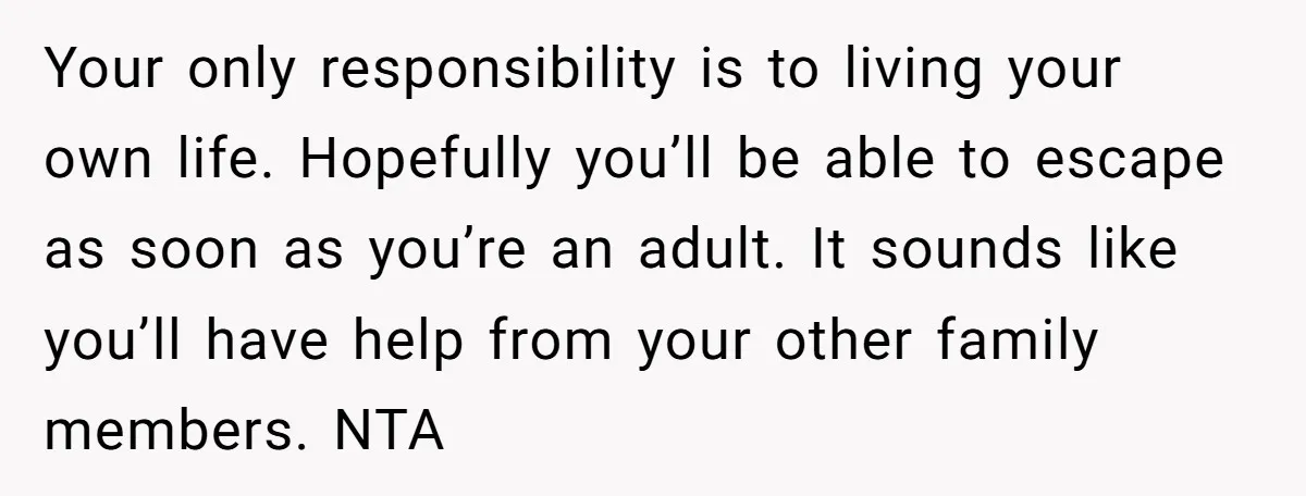 Your only responsibility is to living your own life. Hopefully you’ll be able to escape as soon as you’re an adult. It sounds like you’ll have help from your other...