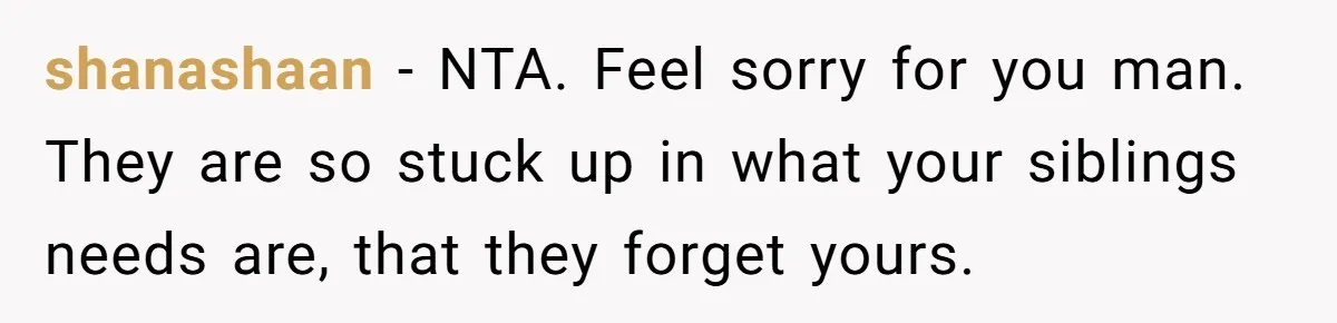 shanashaan − NTA. Feel sorry for you man. They are so stuck up in what your siblings needs are, that they forget yours.