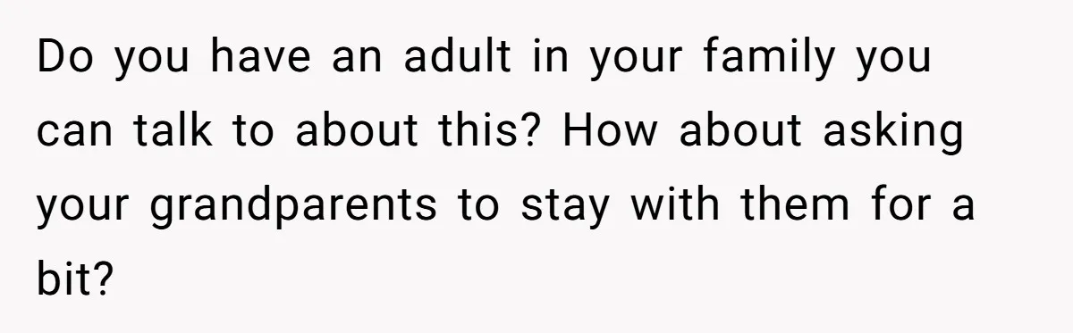 Do you have an adult in your family you can talk to about this? How about asking your grandparents to stay with them for a bit?