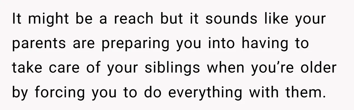 It might be a reach but it sounds like your parents are preparing you into having to take care of your siblings when you’re older by forcing you to do...