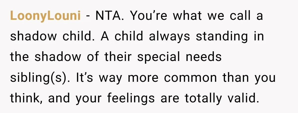 LoonyLouni − NTA. You’re what we call a shadow child. A child always standing in the shadow of their special needs sibling(s). It’s way more common than you think, and...