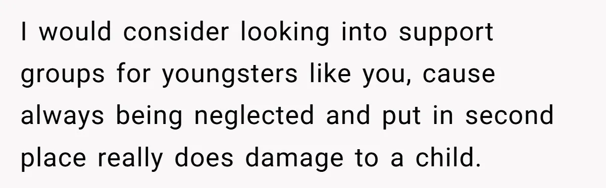 I would consider looking into support groups for youngsters like you, cause always being neglected and put in second place really does damage to a child.