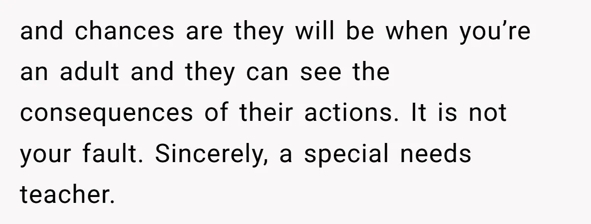 and chances are they will be when you’re an adult and they can see the consequences of their actions. It is not your fault. Sincerely, a special needs teacher.