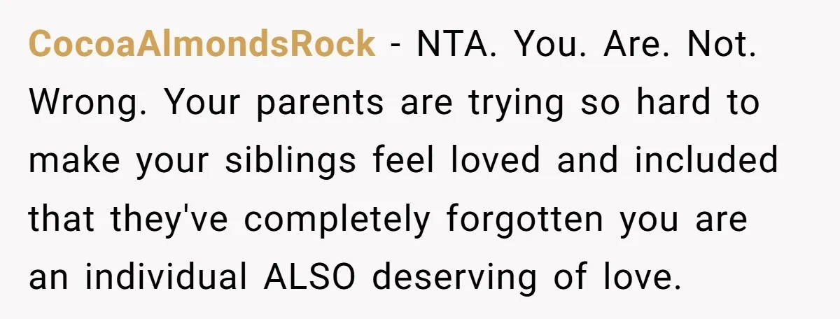 CocoaAlmondsRock − NTA. You. Are. Not. Wrong. Your parents are trying so hard to make your siblings feel loved and included that they've completely forgotten you are an individual ALSO...