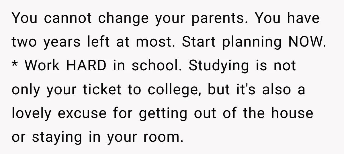You cannot change your parents. You have two years left at most. Start planning NOW. * Work HARD in school. Studying is not only your ticket to college, but it's...