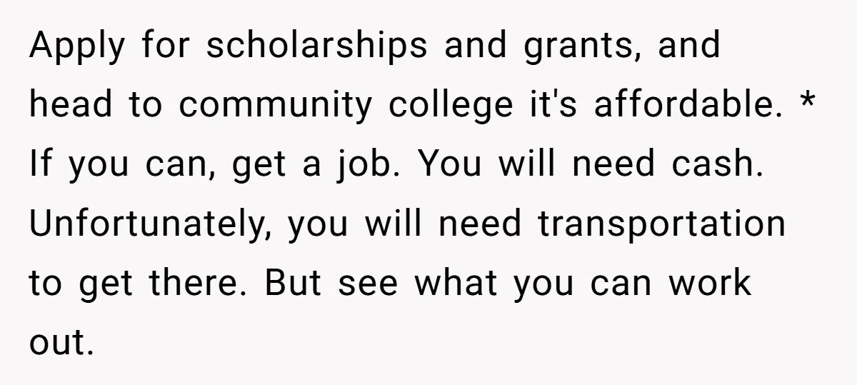 Apply for scholarships and grants, and head to community college it's affordable. * If you can, get a job. You will need cash. Unfortunately, you will need transportation to get...