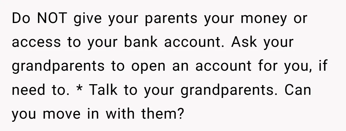 Do NOT give your parents your money or access to your bank account. Ask your grandparents to open an account for you, if need to. * Talk to your grandparents....