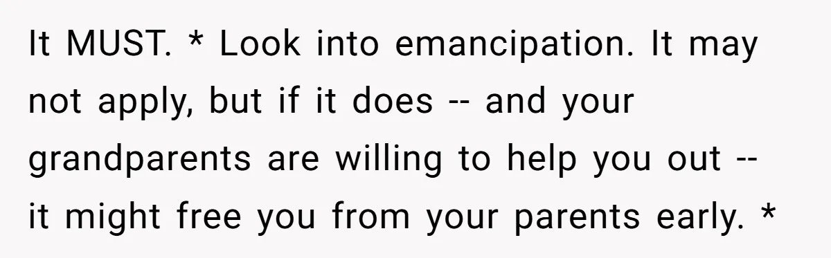 It MUST. * Look into emancipation. It may not apply, but if it does -- and your grandparents are willing to help you out -- it might free you from...