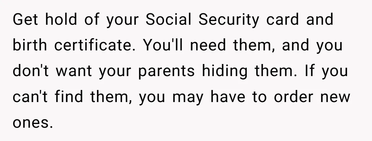 Get hold of your Social Security card and birth certificate. You'll need them, and you don't want your parents hiding them. If you can't find them, you may have to...