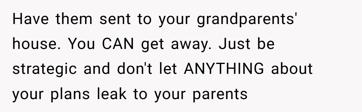 Have them sent to your grandparents' house. You CAN get away. Just be strategic and don't let ANYTHING about your plans leak to your parents