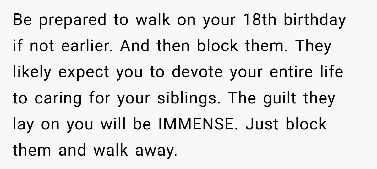 Be prepared to walk on your 18th birthday if not earlier. And then block them. They likely expect you to devote your entire life to caring for your siblings. The...