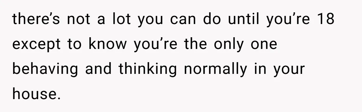 there’s not a lot you can do until you’re 18 except to know you’re the only one behaving and thinking normally in your house.