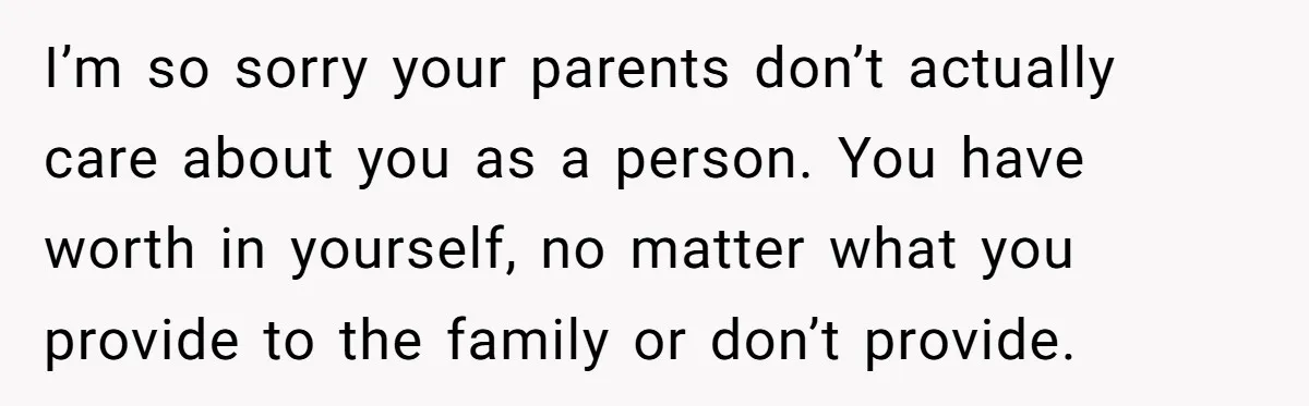 I’m so sorry your parents don’t actually care about you as a person. You have worth in yourself, no matter what you provide to the family or don’t provide.