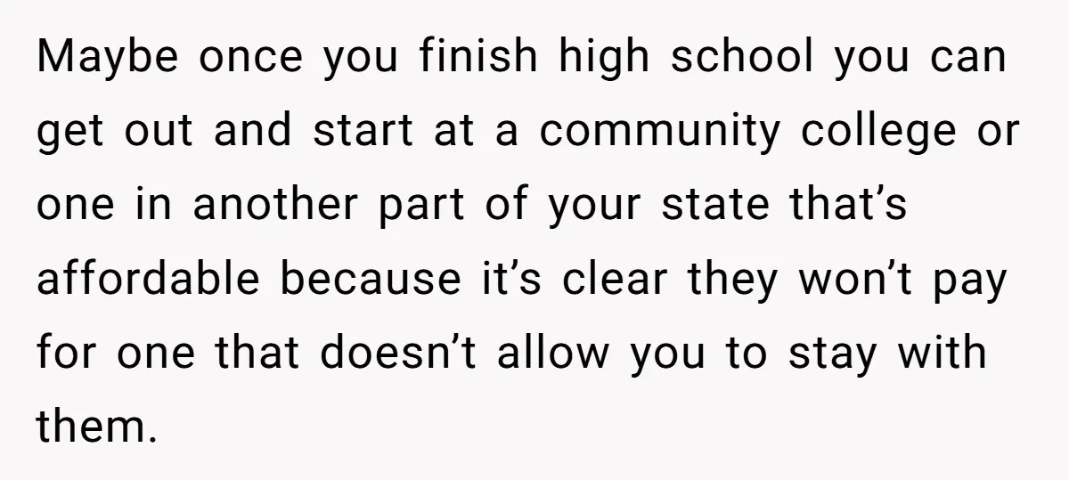 Maybe once you finish high school you can get out and start at a community college or one in another part of your state that’s affordable because it’s clear they...