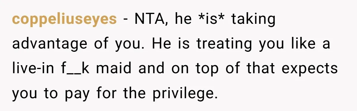 coppeliuseyes − NTA, he *is* taking advantage of you. He is treating you like a live-in f__k maid and on top of that expects you to pay for the privilege.