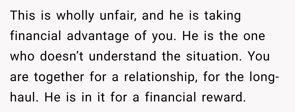 This is wholly unfair, and he is taking financial advantage of you. He is the one who doesn’t understand the situation. You are together for a relationship, for the long-haul....