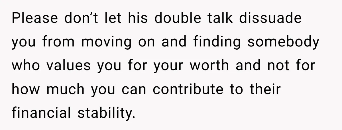 Please don’t let his double talk dissuade you from moving on and finding somebody who values you for your worth and not for how much you can contribute to their...