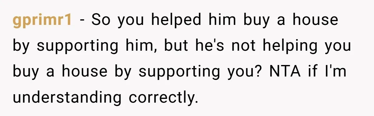 gprimr1 − So you helped him buy a house by supporting him, but he's not helping you buy a house by supporting you? NTA if I'm understanding correctly.