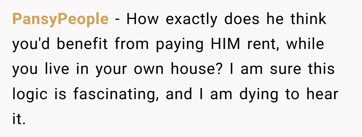 PansyPeople − How exactly does he think you'd benefit from paying HIM rent, while you live in your own house? I am sure this logic is fascinating, and I am...