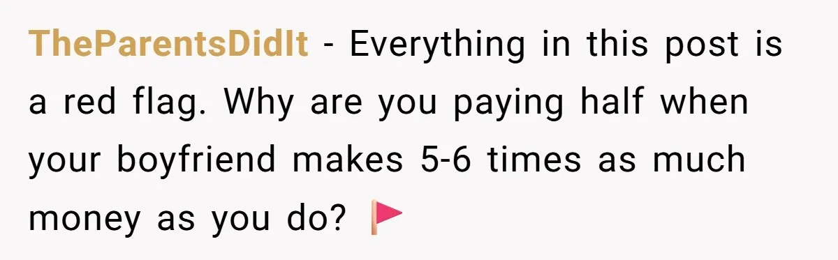 TheParentsDidIt − Everything in this post is a red flag. Why are you paying half when your boyfriend makes 5-6 times as much money as you do? 🚩