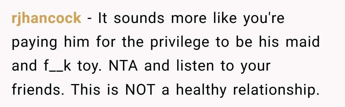 rjhancock − It sounds more like you're paying him for the privilege to be his maid and f__k toy. NTA and listen to your friends. This is NOT a healthy...