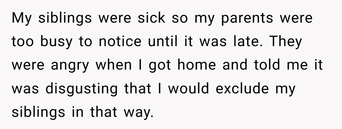 My siblings were sick so my parents were too busy to notice until it was late. They were angry when I got home and told me it was disgusting that...
