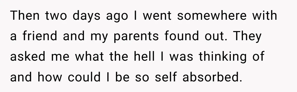 Then two days ago I went somewhere with a friend and my parents found out. They asked me what the hell I was thinking of and how could I be...