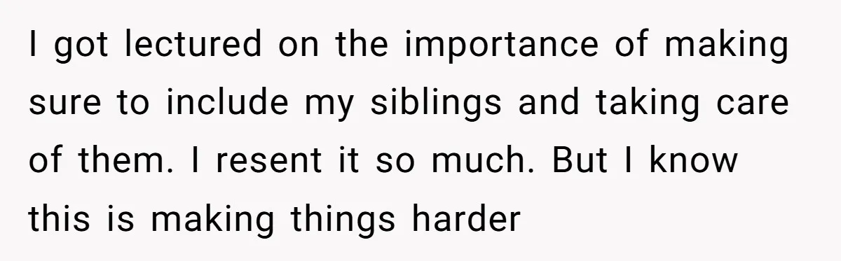 I got lectured on the importance of making sure to include my siblings and taking care of them. I resent it so much. But I know this is making things...