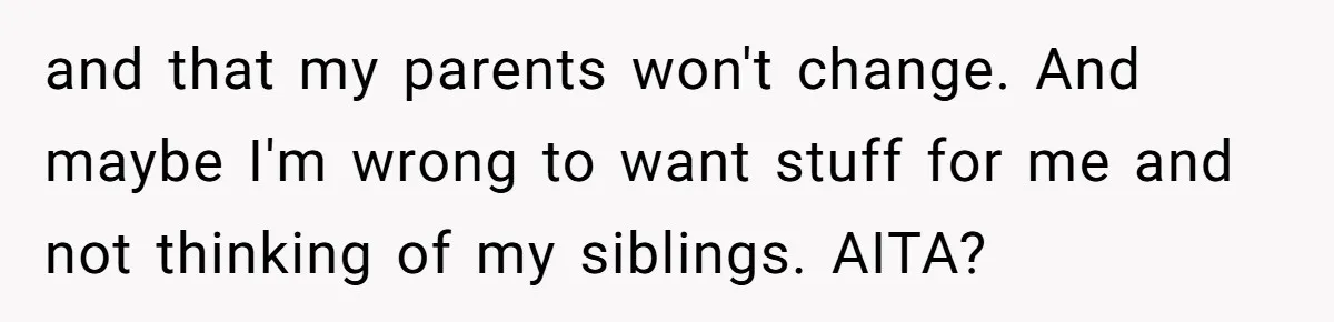 and that my parents won't change. And maybe I'm wrong to want stuff for me and not thinking of my siblings. AITA?