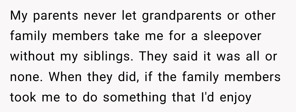 My parents never let grandparents or other family members take me for a sleepover without my siblings. They said it was all or none. When they did, if the family...