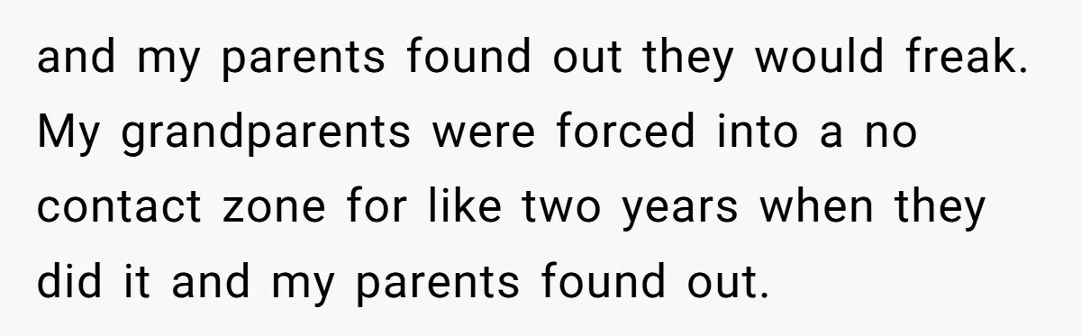 and my parents found out they would freak. My grandparents were forced into a no contact zone for like two years when they did it and my parents found out.