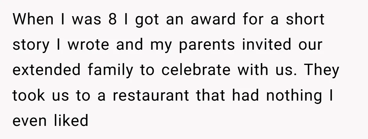 When I was 8 I got an award for a short story I wrote and my parents invited our extended family to celebrate with us. They took us to a...