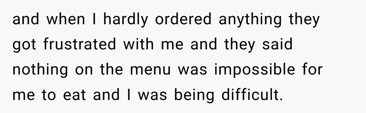 and when I hardly ordered anything they got frustrated with me and they said nothing on the menu was impossible for me to eat and I was being difficult.