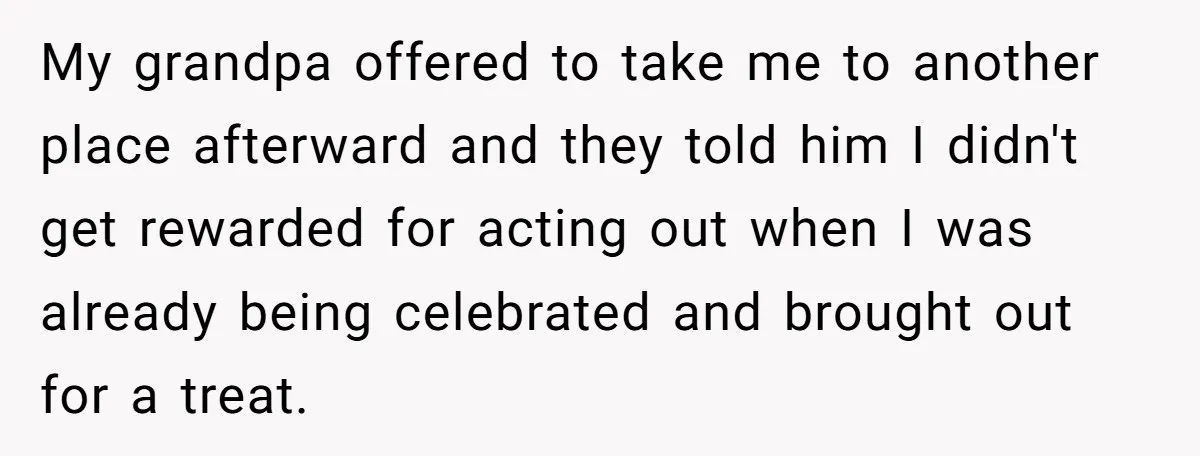 My grandpa offered to take me to another place afterward and they told him I didn't get rewarded for acting out when I was already being celebrated and brought out...
