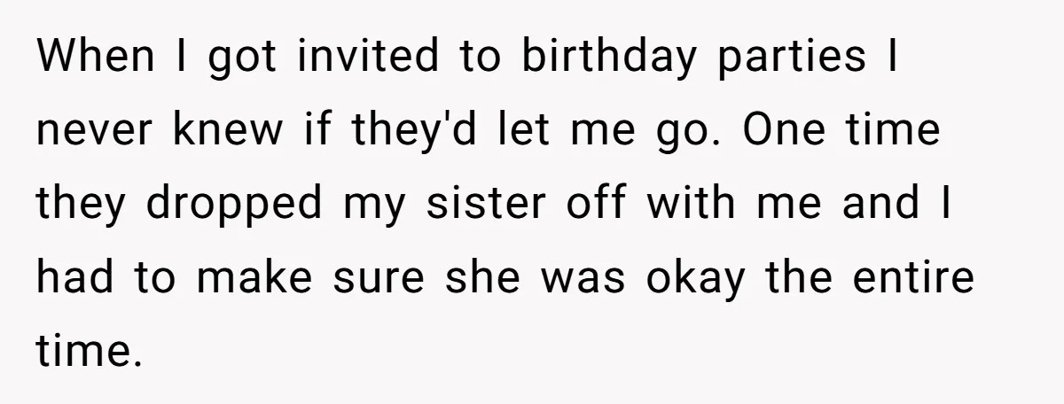 When I got invited to birthday parties I never knew if they'd let me go. One time they dropped my sister off with me and I had to make sure...