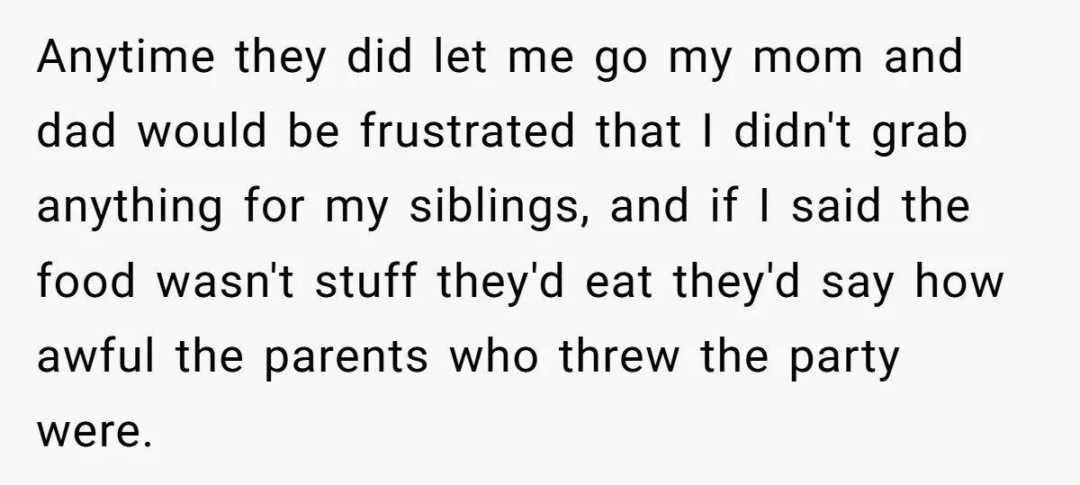 Anytime they did let me go my mom and dad would be frustrated that I didn't grab anything for my siblings, and if I said the food wasn't stuff they'd...