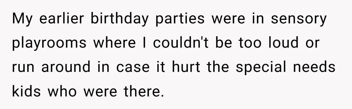 My earlier birthday parties were in sensory playrooms where I couldn't be too loud or run around in case it hurt the special needs kids who were there.