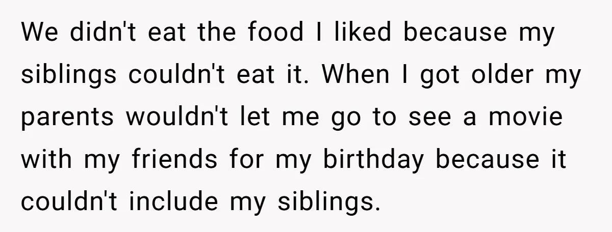 We didn't eat the food I liked because my siblings couldn't eat it. When I got older my parents wouldn't let me go to see a movie with my friends...