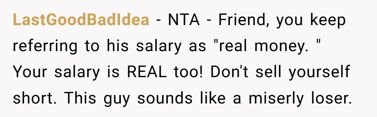 LastGoodBadIdea − NTA - Friend, you keep referring to his salary as "real money. " Your salary is REAL too! Don't sell yourself short. This guy sounds like a miserly...